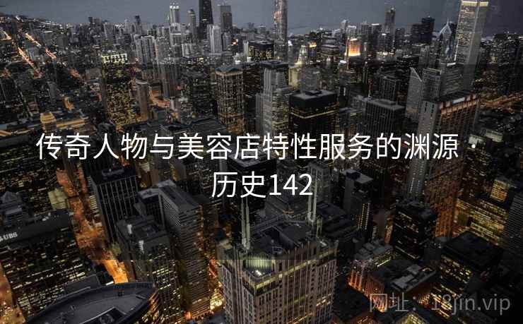 传奇人物与美容店特性服务的渊源 · 历史142 传奇人物与美容店特性服务的渊源 · 历史142