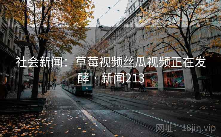 社会新闻:草莓视频丝瓜视频正在发酵 · 新闻213 社会新闻:草莓视频丝瓜视频正在发酵 · 新闻213