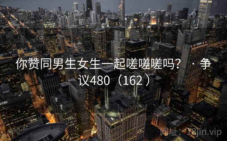 你赞同男生女生一起嗟嗟嗟吗? · 争议480(162 ) 你赞同男生女生一起嗟嗟嗟吗? · 争议480(162 )