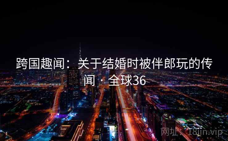 跨国趣闻:关于结婚时被伴郎玩的传闻 · 全球36 跨国趣闻:关于结婚时被伴郎玩的传闻 · 全球36