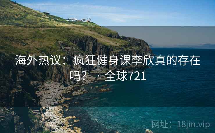 海外热议:疯狂健身课李欣真的存在吗? · 全球721 海外热议:疯狂健身课李欣真的存在吗? · 全球721