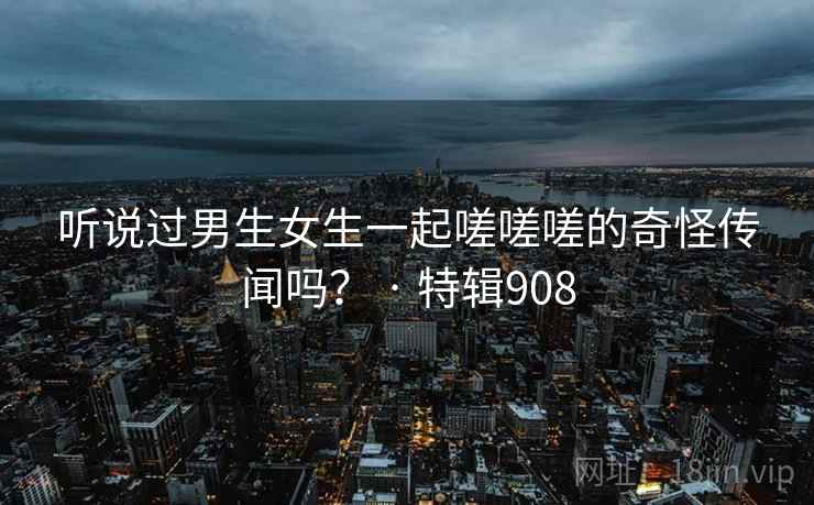 听说过男生女生一起嗟嗟嗟的奇怪传闻吗？ · 特辑908