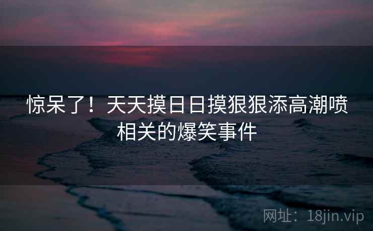 惊呆了!天天摸日日摸狠狠添高潮喷相关的爆笑事件 惊呆了!天天摸日日摸狠狠添高潮喷相关的爆笑事件