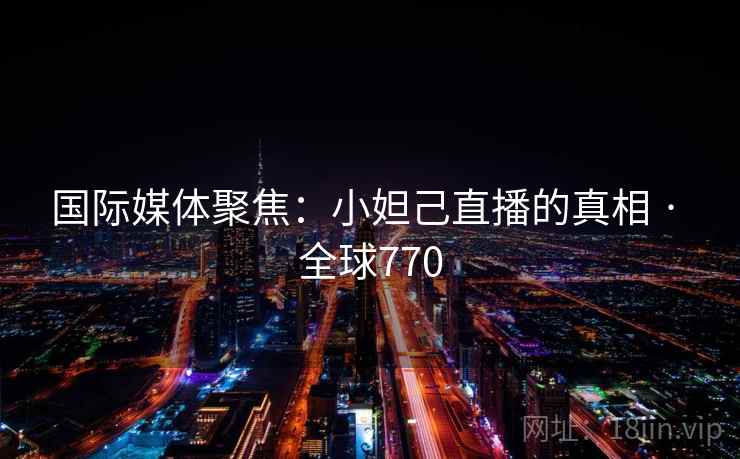国际媒体聚焦:小妲己直播的真相 · 全球770 国际媒体聚焦:小妲己直播的真相 · 全球770